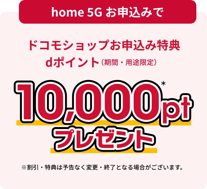 home 5Gお申し込みでドコモショップお申し込み特典dポイント(期間・用途限定)プレゼント※割引・特典は予告なく変更・終了となる場合がございます。