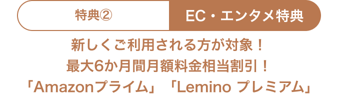 特典② EC・エンタメ特典 新しくご利用される方が対象！最大6か月間月額料金相当割引！ 「Amazonプライム」「Lemino プレミアム」