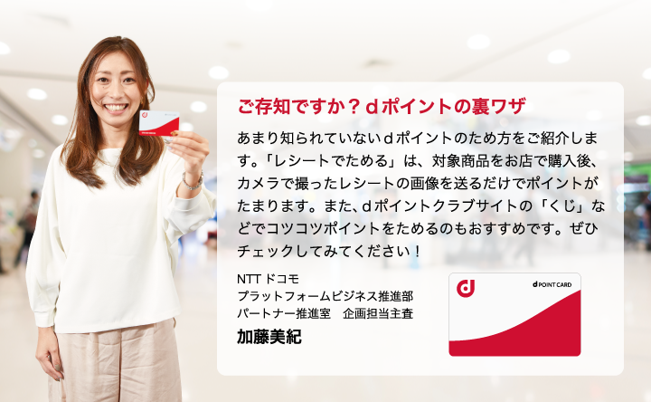 ご存知ですか？ｄポイントの裏ワザ　あまり知られていないｄポイントのため方をご紹介します。「レシートでためる」は、対象商品をお店で購入後、カメラで撮ったレシートの画像を送るだけでポイントがたまります。また、ｄポイントクラブサイトの「くじ」などでコツコツポイントをためるのもおすすめです。ぜひチェックしてみてください！NTTドコモ　プラットフォームビジネス推進部　パートナー推進室　企画担当主査　加藤美紀