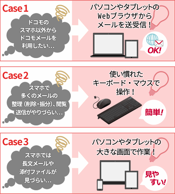 ケース1 ドコモのスマホ以外からドコモメールを利用したい…→パソコンやタブレットのWebブラウザからメールを送受信! ケース2 スマホで多くのメールの整理(削除・振分)、閲覧、送信がやりづらい…→使い慣れたキーボード・マウスで操作! ケース3 スマホでは長文メールや添付ファイルが見づらい…→パソコンやタブレットの大きな画面で作業!