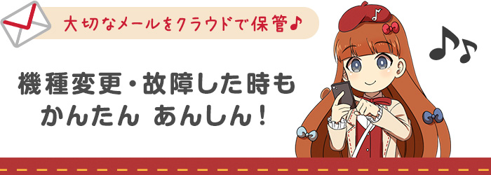 大切なメールをクラウドで保管♪機種変更・故障した時もかんたんあんしん!