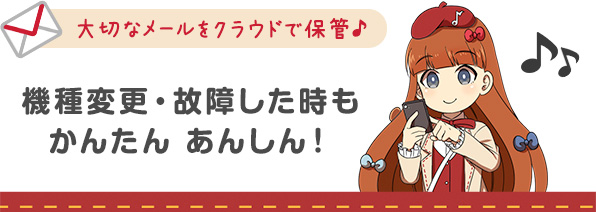 大切なメールをクラウドで保管♪機種変更・故障した時もかんたんあんしん!