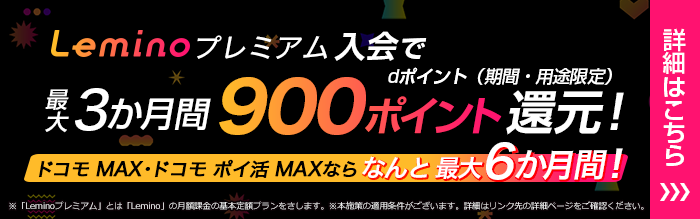 Leminoプレミアム入会でdポイント（期間・用途限定）最大3か月間900ポイント還元！ドコモ MAX・ドコモ ポイ活 MAXなら なんと 最大6か月間！※「Leminoプレミアム」とは「Lemino」の月額課金の基本定額プランをさします。※本施策の適用条件がございます。詳細はリンク先の詳細ページをご確認ください。詳細はこちら