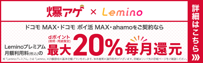 爆アゲ×Lemino ドコモ MAX・ドコモ ポイ活 MAX・ahamoをご契約ならLeminoプレミアム月額利用料（税込）のdポイント（期間・用途限定）最大20％毎月還元 ※「Leminoプレミアム」とは「Lemino」の月額基本定額プランをさします。※本施策の適用条件がございます。詳細はリンク先の詳細ページをご確認ください。 詳細はこちら