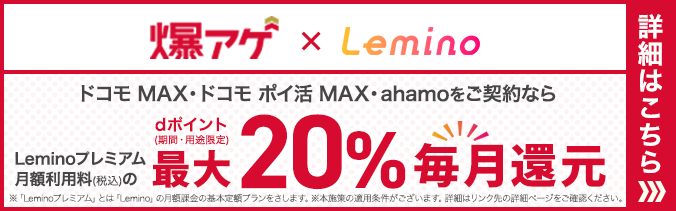 爆アゲ×Lemino ドコモ MAX・ドコモ ポイ活 MAX・ahamoをご契約ならLeminoプレミアム月額利用料（税込）のdポイント（期間・用途限定）最大20％毎月還元 ※「Leminoプレミアム」とは「Lemino」の月額基本定額プランをさします。※本施策の適用条件がございます。詳細はリンク先の詳細ページをご確認ください。 詳細はこちら