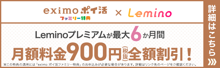 eximo ポイ活ファミリー特典×Lemino Leminoプレミアムが最大6か月間 月額料金900円(税抜)全額割引!※この特典の適用には「eximo ポイ活ファミリー特典」のお申込みが必要な場合があります。詳細はリンク先のページをご確認ください。詳細はこちら