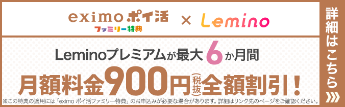 eximo ポイ活ファミリー特典×Lemino Leminoプレミアムが最大6か月間 月額料金900円(税抜)全額割引!※この特典の適用には「eximo ポイ活ファミリー特典」のお申込みが必要な場合があります。詳細はリンク先のページをご確認ください。詳細はこちら