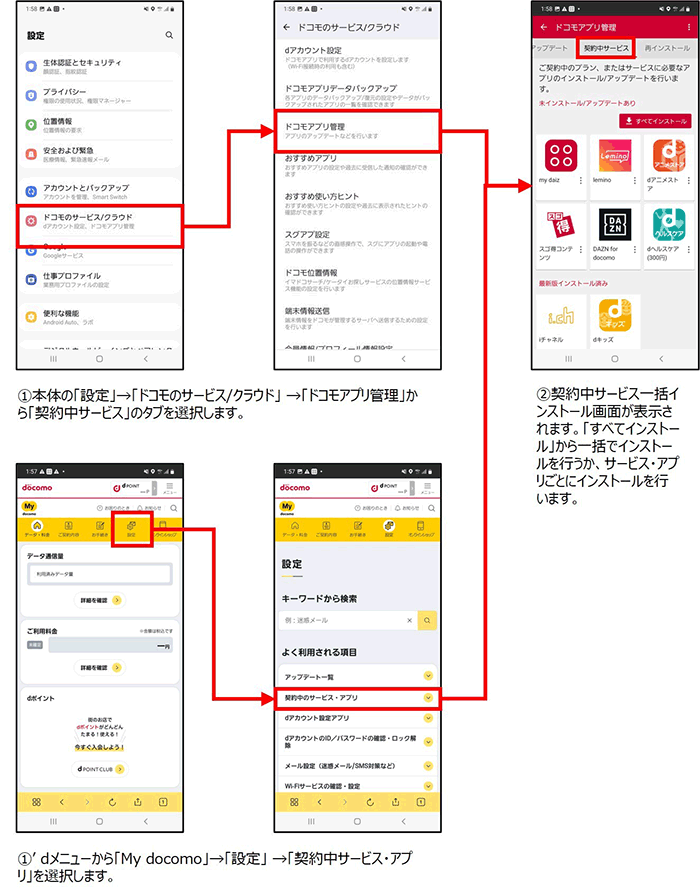 ①本体の「設定」→「ドコモのサービス/クラウド」→「ドコモアプリ管理」から「契約中サービス」タブを選択します。またはdメニューから「My docomo」→「設定」→「契約中サービス・アプリ」を選択します。②契約中サービス一括インストール画面が表示されます。「すべてインストール」から一括でインストールを行うか、サービス・アプリごとにインストールを行います。