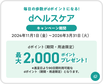 dヘルスケア 毎日の歩数がdポイントになる キャンペーン期間 2024年11月1日(金)~2026年3月31日(火) dポイント(期間・用途限定) 最大2,000ポイントプレゼント ※進呈日より90日間利用可能なdポイント(期間・用途限定)となります。