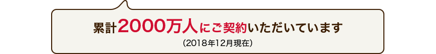 累計2000万人にご契約いただいています(2018年12月現在)